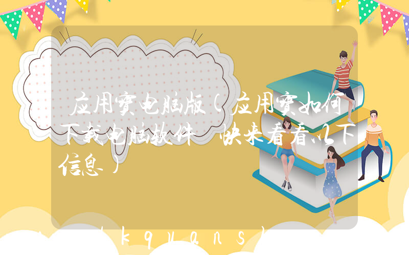 应用宝电脑版(应用宝如何下载电脑软件 快来看看以下信息)